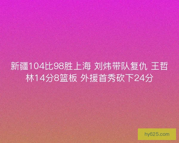 新疆104比98胜上海 刘炜带队复仇 王哲林14分8篮板 外援首秀砍下24分