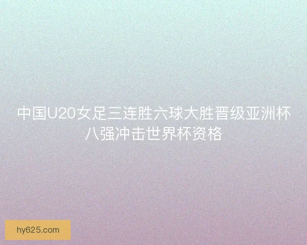 中国U20女足三连胜六球大胜晋级亚洲杯八强冲击世界杯资格