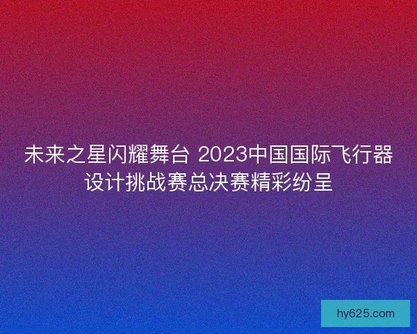 未来之星闪耀舞台 2023中国国际飞行器设计挑战赛总决赛精彩纷呈