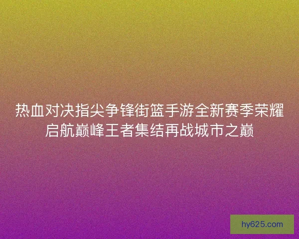 热血对决指尖争锋街篮手游全新赛季荣耀启航巅峰王者集结再战城市之巅