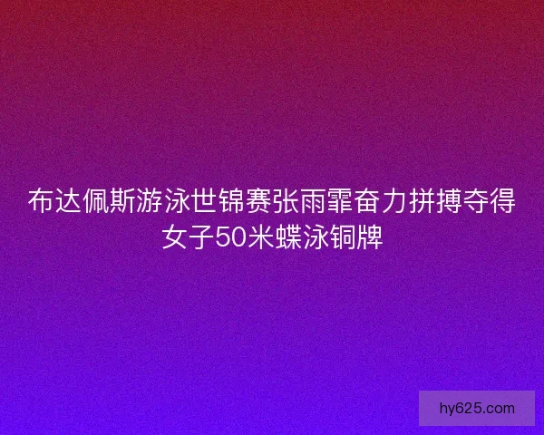 布达佩斯游泳世锦赛张雨霏奋力拼搏夺得女子50米蝶泳铜牌